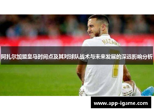 阿扎尔加盟皇马时间点及其对球队战术与未来发展的深远影响分析