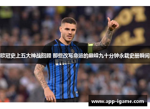 欧冠史上五大神战回顾 那些改写命运的巅峰九十分钟永载史册瞬间