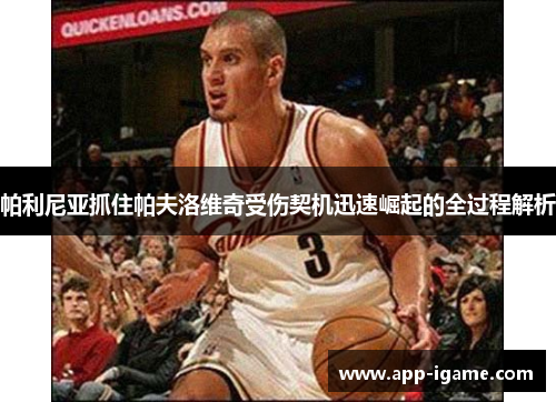 帕利尼亚抓住帕夫洛维奇受伤契机迅速崛起的全过程解析 帕利尼亚抓住帕夫洛维奇受伤契机迅速崛起的全过程解析