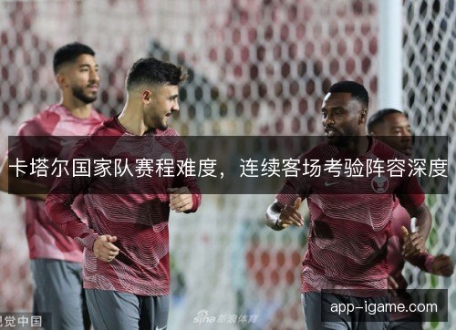 卡塔尔国家队赛程难度,连续客场考验阵容深度 卡塔尔国家队赛程难度,连续客场考验阵容深度